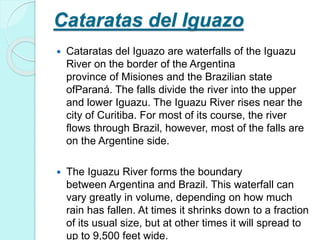 Cataratas del Iguazo
 Cataratas del Iguazo are waterfalls of the Iguazu
River on the border of the Argentina
province of Misiones and the Brazilian state
ofParaná. The falls divide the river into the upper
and lower Iguazu. The Iguazu River rises near the
city of Curitiba. For most of its course, the river
flows through Brazil, however, most of the falls are
on the Argentine side.
 The Iguazu River forms the boundary
between Argentina and Brazil. This waterfall can
vary greatly in volume, depending on how much
rain has fallen. At times it shrinks down to a fraction
of its usual size, but at other times it will spread to
up to 9,500 feet wide.
 