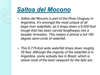 Saltos del Mocono
 Saltos del Mocono is part of the River Uruguay in
Argentina. It’s amongst the most unique of all
large-river waterfalls, as it drops down a 6,000-foot
trough that has been carved lengthways into a
basaltic formation. This makes it almost a full 180
degree semi-circle of waterfall.
 This 6,775-foot wide waterfall drops down roughly
35 feet. Although the majority of the waterfall is in
Argentina, some actually lies in Brazil, which is
where most of the best viewpoint for the falls are.
 