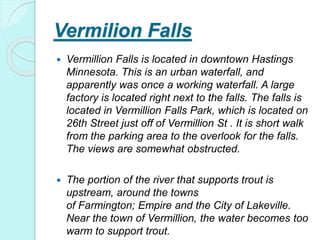Vermilion Falls
 Vermillion Falls is located in downtown Hastings
Minnesota. This is an urban waterfall, and
apparently was once a working waterfall. A large
factory is located right next to the falls. The falls is
located in Vermillion Falls Park, which is located on
26th Street just off of Vermillion St . It is short walk
from the parking area to the overlook for the falls.
The views are somewhat obstructed.
 The portion of the river that supports trout is
upstream, around the towns
of Farmington; Empire and the City of Lakeville.
Near the town of Vermillion, the water becomes too
warm to support trout.
 