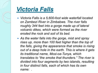 Victoria Falls
 Victoria Falls is a 5,600-foot wide waterfall located
on Zambezi River in Zimbabwe. The river falls
roughly 344 feet into a gorge made up of lateral
volcanic dikes, which were formed as the river
eroded the rock and soil of its bed.
 As the water falls into the gorge, mist and spray
rises up, more than 100 feet higher than the top of
the falls, giving the appearance that smoke is rising
out of a deep hole in the earth. This is where it gets
its traditional name, Mosi-oa-Tunya, which
translates to “the smoke that thunders.” The river is
divided into four segments by two islands, resulting
in four distinct falls, each of which has its own
name: .
 