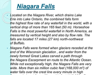 Niagara Falls
• Located on the Niagara River, which drains Lake
Erie into Lake Ontario, the combined falls form
the highest flow rate of any waterfall in the world, with a
vertical drop of more than 165 feet (50 m). Horseshoe
Falls is the most powerful waterfall in North America, as
measured by vertical height and also by flow rate. The
falls are located 17 miles (27 km) north-northwest
of Buffalo.
• Niagara Falls were formed when glaciers receded at the
end of the Wisconsin glaciation , and water from the
newly formed Great Lakes carved a path through
the Niagara Escarpment en route to the Atlantic Ocean.
While not exceptionally high, the Niagara Falls are very
wide. More than six million cubic feet (168,000 m3) of
water falls over the crest line every minute in high
 