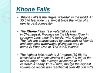 Khone Falls
 Khone Falls is the largest waterfall in the world. At
35,376 feet wide, it’s almost twice the width of it
next largest competitor.
 The Khone Falls is a waterfall located
in Champasak Province on the Mekong River in
southern Laos, near the border with Cambodia .
The falls are characterised by thousands of islands
and countless waterways, giving the area its
name Si Phan Don or 'The 4,000 islands'.
 The highest falls reach to 21 metres (69 ft); the
succession of rapids stretch 9.7 km (6.0 mi) of the
river's length. The average discharge of the
cataract is nearly 11,000 m3/s, though the highest
volume on record was reached at over 49,000 m3/s
.
 