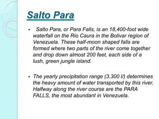 Salto Para
 Salto Para, or Para Falls, is an 18,400-foot wide
waterfall on the Rio Caura in the Bolivar region of
Venezuela. These half-moon shaped falls are
formed where two parts of the river come together
and drop down almost 200 feet, each side of a
lush, green jungle island.
 The yearly precipitation range (3.300 l/) determines
the heavy amount of water transported by this river.
Halfway along the river course are the PARA
FALLS, the most abundant in Venezuela.
 