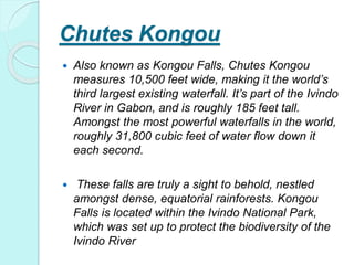 Chutes Kongou
 Also known as Kongou Falls, Chutes Kongou
measures 10,500 feet wide, making it the world’s
third largest existing waterfall. It’s part of the Ivindo
River in Gabon, and is roughly 185 feet tall.
Amongst the most powerful waterfalls in the world,
roughly 31,800 cubic feet of water flow down it
each second.
 These falls are truly a sight to behold, nestled
amongst dense, equatorial rainforests. Kongou
Falls is located within the Ivindo National Park,
which was set up to protect the biodiversity of the
Ivindo River
 