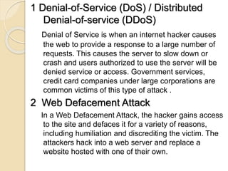 1 Denial-of-Service (DoS) / Distributed
Denial-of-service (DDoS)
Denial of Service is when an internet hacker causes
the web to provide a response to a large number of
requests. This causes the server to slow down or
crash and users authorized to use the server will be
denied service or access. Government services,
credit card companies under large corporations are
common victims of this type of attack .
2 Web Defacement Attack
In a Web Defacement Attack, the hacker gains access
to the site and defaces it for a variety of reasons,
including humiliation and discrediting the victim. The
attackers hack into a web server and replace a
website hosted with one of their own.
 