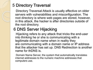 5 Directory Traversal
Directory Traversal Attack is usually effective on older
servers with vulnerabilities and misconfiguration. The
root directory is where web pages are stored, however,
in this attack, the hacker is after directories outside of
the root directory.
6 DNS Server Hijacking
Hijacking refers to any attack that tricks the end-user
into thinking he or she is communicating with a
legitimate domain name when in reality they
are communicating with a domain name or IP address
that the attacker has set up. DNS Redirection is another
name for thDNS is.
Domain Name Server, the system that automatically translates
internet addresses to the numeric machine addresses that
computers use.
 