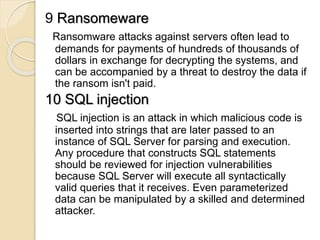 9 Ransomeware
Ransomware attacks against servers often lead to
demands for payments of hundreds of thousands of
dollars in exchange for decrypting the systems, and
can be accompanied by a threat to destroy the data if
the ransom isn't paid.
10 SQL injection
SQL injection is an attack in which malicious code is
inserted into strings that are later passed to an
instance of SQL Server for parsing and execution.
Any procedure that constructs SQL statements
should be reviewed for injection vulnerabilities
because SQL Server will execute all syntactically
valid queries that it receives. Even parameterized
data can be manipulated by a skilled and determined
attacker.
 