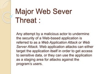 Major Web Sever
Threat :
Any attempt by a malicious actor to undermine
the security of a Web-based application is
referred to as a Web Application Attack or Web
Server Attack. Web application attacks can either
target the application itself in order to get access
to sensitive data, or they can use the application
as a staging area for attacks against the
program’s users.
 