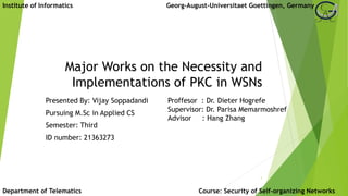 Major Works on the Necessity and
Implementations of PKC in WSNs
Presented By: Vijay Soppadandi
Pursuing M.Sc in Applied CS
Semester: Third
ID number: 21363273
1
Institute of Informatics Georg-August-Universitaet Goettingen, Germany
Department of Telematics
Proffesor : Dr. Dieter Hogrefe
Supervisor: Dr. Parisa Memarmoshref
Advisor : Hang Zhang
Course: Security of Self-organizing Networks
 