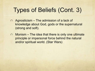 Types of Beliefs (Cont. 2)
Subcategories of Theism
Pantheism – Similar to animism it holds that the
spiritual permeates matter, and there are as many
spirits as there are material things. It is different from
animism in that these spirits are personal and man
must have a personal relationship with some of
these.
Polytheism – The belief that there are only a few
personal spirits (gods) but all of them must be
worshipped and live together in a pantheon outside
of the physical world.
Monotheism – is the belief that there is only one God
and this God lives outside of the physical world.
 