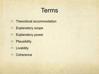 The Web of Belief
In his book by this title, W.V.O. Quine describes
one's worldview as a interconnected web of
beliefs with the most deeply held at the center.
Individual beliefs can be revised, but will influence
others.
Central beliefs would be things like belief in one's
own existence, the existence of others, and the
trustworthiness of the laws of logic.
 