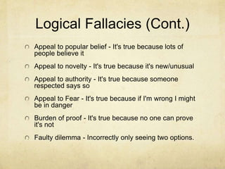 Logical Fallacies
Wishful thinking - It's true because I hope so!
Confirmation bias - Cherry-picking evidence
Middle ground - If there are extremes be moderate
Design fallacy -If it is beautiful then it's true
Anecdotal evidence - Favoring first hand stories over
good evidence
Circular logic - A premise is based on the conclusion
Appeal to tradition - Believing only because of
tradition
 