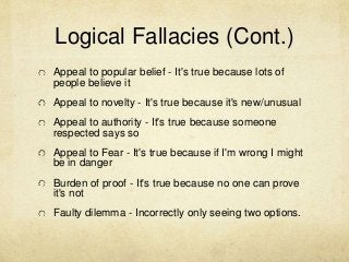 Logical Fallacies (Cont.)
Appeal to popular belief - It's true because lots of
people believe it
Appeal to novelty - It's true because it's new/unusual
Appeal to authority - It's true because someone
respected says so
Appeal to Fear - It's true because if I'm wrong I might
be in danger
Burden of proof - It's true because no one can prove
it's not
Faulty dilemma - Incorrectly only seeing two options.
 