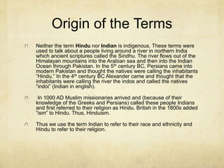 Hinduism Today
Over 900 million members. Within the next 50
years that number may climb to over 1 billion.
Most Hindus live in modern India, but they are
represented throughout the world with more than
a million in Bangladesh, Pakistan, Sri Lanka,
Indonesia, South Africa, Kenya, The United
States and England.
 