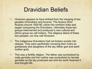 Origin of the Terms
Neither the term Hindu nor Indian is indigenous. These terms were
used to talk about a people living around a river in northern India
which ancient scriptures called the Sindhu. The river flows out of the
Himalayan mountains into the Arabian sea and then into the Indian
Ocean through Pakistan. In the 5th century BC, Persians came into
modern Pakistan and thought the natives were calling the inhabitants
“Hindu.” In the 4th century BC Alexander came and thought that the
inhabitants were calling the river the indos and called the natives
“indoi” (Indian in english).
In 1000 AD Muslim missionaries arrived and (because of their
knowledge of the Greeks and Persians) called these people Indians
and first referred to their religion as Hindu. British in the 1800s added
“ism” to Hindu. Thus, Hinduism.
Thus we use the term Indian to refer to their race and ethnicity and
Hindu to refer to their religion.
 