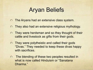 Dravidian Beliefs
Hinduism appears to have birthed from the merging of two
peoples (Dravidians and Aryans). The Aryans (from
Russia) around 1500 BC came into northern India and
began conquering the Dravidians. Ultimately these two
groups intermarried and produced a new cultural and
ethnic group we call Indians. The religious blend of these
two peoples, we now call Hinduism.
The indigenous Dravidians had not broken society into
classes. They were pantheistic (revering their rivers as
goddesses and daughters of the sky father god and earth
mother god).
This was a fertility religion. The father was symbolized by
male genitalia and the mother was symbolized by female
genitalia as the sky produced rain and the earth received it
and brought life.
 