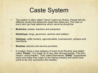 Aryan Beliefs
The Aryans had an extensive class system.
They also had an extensive religious mythology.
They were herdsman and so they thought of their
cattle and livestock as gifts from their gods.
They were polytheistic and called their gods
“Divas.” They needed to keep these divas happy
with sacrifices.
The blending of these two peoples resulted in
what is now called Hinduism or “Sanatana
Dharma.”
 