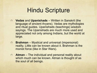 Caste System
The system is often called “Varna” (color) by Hindus. People fall into
different varnas that determine what their duties are. The color of
one’s skin can help determine which varna he should be.
Brahmins: priests, teachers and preachers.
Kshatriyas: kings, governors, warriors and soldiers.
Vaishyas: cattle herders, agriculturalists, businessmen, artisans and
merchants.
Shudras: laborers and service providers.
In modern times a new category of lower level Shudras was added
called “Pariah.” It is made up of very dark skinned people. The term
means “untouchables.” They called themselves “Dalits” (suppressed
ones) and today they make up the fishing industry and some have
come to be very successful and wealthy.
 