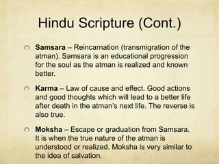 Hindu Scripture
Vedas and Upanishads – Written in Sanskrit (the
language of ancient Aryans). Vedas are mythologies
and ritual guides. Upanishads (teachings) wisdom
sayings. The Upanishads are much more used and
appreciated not only among Indians, but the world at
large.
Brahman – Mystical and universal (impersonal)
reality. Little can be known about it. Brahman is the
monist force (like in Star Wars).
Atman – The individual and personal reality about
which much can be known. Atman is thought of as
the soul of all beings.
 