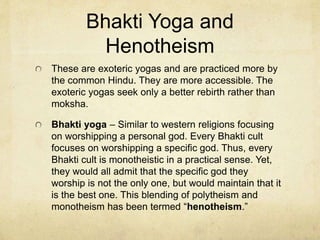 Yoga
Yogas – The means by which one may achieve enlightenment in Hinduism.
There are four major types of yogas despite there being as many yoga types as one can
imagine.
These first two are the esoteric yogas practiced by the societal elites.
Raja yoga – The royal way of graduating from Samsara. It is practiced by young men who
have devoted their whole lives to religion. Seeks to separate mind and body for the
purpose of helping the atman to be known.
Yana yoga – Seeks the same goal, with a sped up process. Yana means knowledge. It is
the deep meditative practice of older men who renounce their family lives for a hermitic
way of living to seek for the final truth – the identity of the atman.
Hindu philosopher, Shankara, introduced a form of this practice. He believed and taught
that while ritualistic practices were good enough for the majority of less enlightened Hindus
the ultimate knowledge of the atman was simple yet profound. Namely, the individual is the
atman. Once this is realized, personal god’s can be done away with and one may realize
that he himself is the infinite – is god. The atman is Brahman. Realizing this, will result in
graduation from Samsara.
 