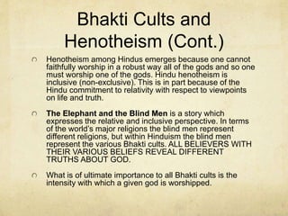 Bhakti Yoga and
Henotheism
These are exoteric yogas and are practiced more by
the common Hindu. They are more accessible. The
exoteric yogas seek only a better rebirth rather than
moksha.
Bhakti yoga – Similar to western religions focusing
on worshipping a personal god. Every Bhakti cult
focuses on worshipping a specific god. Thus, every
Bhakti cult is monotheistic in a practical sense. Yet,
they would all admit that the specific god they
worship is not the only one, but would maintain that it
is the best one. This blending of polytheism and
monotheism has been termed “henotheism.”
 