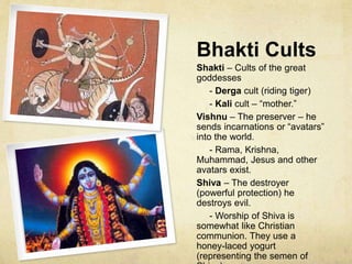 Bhakti Cults and
Henotheism (Cont.)
Henotheism among Hindus emerges because one cannot
faithfully worship in a robust way all of the gods and so one
must worship one of the gods. Hindu henotheism is
inclusive (non-exclusive). This is in part because of the
Hindu commitment to relativity with respect to viewpoints
on life and truth.
The Elephant and the Blind Men is a story which
expresses the relative and inclusive perspective. In terms
of the world’s major religions the blind men represent
different religions, but within Hinduism the blind men
represent the various Bhakti cults. ALL BELIEVERS WITH
THEIR VARIOUS BELIEFS REVEAL DIFFERENT
TRUTHS ABOUT GOD.
What is of ultimate importance to all Bhakti cults is the
intensity with which a given god is worshipped.
 