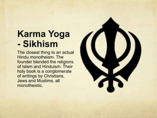 Karma Yoga
- Jainism
Jainism – Around 4 million
members living primarily in
Southwestern India.
Jains are pacifists and are
considered atheistic by some.
However, this is because they
do not believe in a creator
god. They do however
believe in lesser, supernatural
beings and for this reasons
should not be considered
atheistic.
 