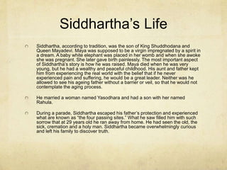 Introduction
Buddhism is based on the thought of Siddhartha
Gautama who has come to be known as “the
Buddha” meaning “the enlightened one.” Buddha
lived in the Indian subcontinent from the 6th to 4th
century BC.
Buddhism is less like the Bhakti religions, and did
not accept the caste system or the belief in
personal gods. However, the story of Siddhartha
Gautama is extremely important and meaningful
to Buddhists. A grove of trees where Buddha is
supposed to have been born, still exists and is a
regular site for visiting pilgrims in Nepal.
 