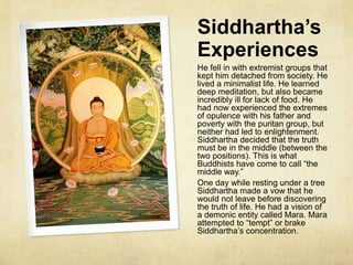 Siddhartha’s Life
Siddhartha, according to tradition, was the son of King Shuddhodana and
Queen Mayadevi. Maya was supposed to be a virgin impregnated by a spirit in
a dream. A baby white elephant was placed in her womb and when she awoke
she was pregnant. She later gave birth painlessly. The most important aspect
of Siddhartha’s story is how he was raised. Maya died when he was very
young, but he had a wealthy and peaceful childhood. His aunt and father kept
him from experiencing the real world with the belief that if he never
experienced pain and suffering, he would be a great leader. Neither was he
allowed to see his ageing father without a barrier or veil, so that he would not
contemplate the aging process.
He married a woman named Yasodhara and had a son with her named
Rahula.
During a parade, Siddhartha escaped his father’s protection and experienced
what are known as “the four passing sites.” What he saw filled him with such
sorrow that at 29 years old he ran away from home. He had seen the old, the
sick, cremation and a holy man. Siddhartha became overwhelmingly curious
and left his family to discover truth.
 