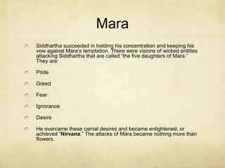 Siddhartha’s
Experiences
He fell in with extremist groups that
kept him detached from society. He
lived a minimalist life. He learned
deep meditation, but also became
incredibly ill for lack of food. He
had now experienced the extremes
of opulence with his father and
poverty with the puritan group, but
neither had led to enlightenment.
Siddhartha decided that the truth
must be in the middle (between the
two positions). This is what
Buddhists have come to call “the
middle way.”
One day while resting under a tree
Siddhartha made a vow that he
would not leave before discovering
the truth of life. He had a vision of
a demonic entity called Mara. Mara
attempted to “tempt” or brake
Siddhartha’s concentration.
 