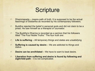 Reunion and
Establishment
On his journey to share what he had discovered he first
encountered some of his old friends from the extremist
group who had also abandoned the old way of life and as
Siddhartha explained his experience they made him their
new guru.
In Sarnath the first Buddhist school (or sangha) was
established. Here Siddhartha became known as (and was
first called) “The Buddha.” His father, wife and son all came
to Sarnath and became a part of his movement.
He taught his “middle way” for 45 years and established
many Sanghas before dying of food poisoning.
Siddhartha was cremated and his ashes were formed into
relics. There were thousands of these and they were
housed in what look like bells.
 