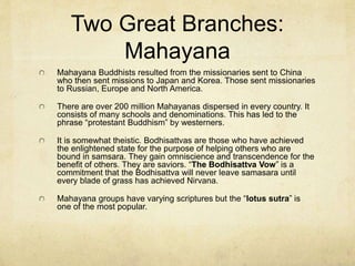 Two Great Branches:
Theravada
Dominant in Cambodia, Sri Lanka, Laos, Thailand and Burma.
Ashoka was an Indian leader who converted to Buddhism and built many
hospitals and monuments (some of which still exist) with portions of the
Dhammapada. He also sent missionaries north (to china) and south (to the
islands). This was the foundation for the two divisions of Theravada and
Mahayana. Theravada is claimed to be the authentic teaching of Siddhartha
and his disciples.
It has 100 million members (or 30% of Buddhism).
It is typically atheistic in that they do not believe in a personal creator. They
venerate specific figures in history who have achieved Nirvana. Siddhartha is
one of those venerated.
Their Scriptures are called the “Tripitaka” meaning “three baskets.” These
three baskets represent three collections of writings: wisdom material, ethical
materials and ritual materials.
There is a hierarchy of interpreters not entirely different from the Catholic
structure.
 