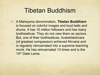 Two Great Branches:
Mahayana
Mahayana Buddhists resulted from the missionaries sent to China
who then sent missions to Japan and Korea. Those sent missionaries
to Russian, Europe and North America.
There are over 200 million Mahayanas dispersed in every country. It
consists of many schools and denominations. This has led to the
phrase “protestant Buddhism” by westerners.
It is somewhat theistic. Bodhisattvas are those who have achieved
the enlightened state for the purpose of helping others who are
bound in samsara. They gain omniscience and transcendence for the
benefit of others. They are saviors. “The Bodhisattva Vow” is a
commitment that the Bodhisattva will never leave samasara until
every blade of grass has achieved Nirvana.
Mahayana groups have varying scriptures but the “lotus sutra” is
one of the most popular.
 