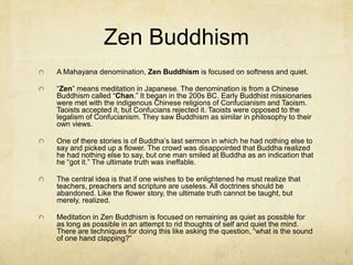 Tibetan Buddhism
A Mahayana denomination, Tibetan Buddhism
is focused on colorful images and loud bells and
drums. It has 10 million followers and has many
bodhisattvas. They do not view them as saviors.
But, one of their bodhisattvas, Avalokiteshvara
(of greatest compassion) achieved Nirvana and
is regularly reincarnated into a supreme teaching
monk. He has reincarnated 13 times and is the
14th Dalai Lama.
 