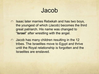 Isaac
Isaac is the second great patriarch and the
Jewish teaching about him is called the
“Akedah” or “the binding of Isaac.” It is the
story of Abraham’s almost sacrifice of Isaac as a
burnt offering, or “holocaust.”
The spot is supposed to be where the Ark of the
Covenant came to sit in the holy of holies.
In Muslim thought, this took place in Mecca
where the Kaaba stands. Rather than Isaac, it
was Ishmael who was almost sacrificed.
 