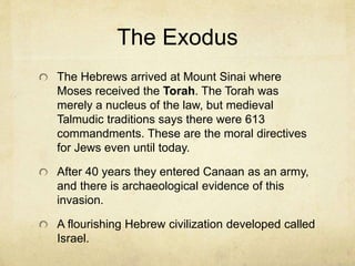 Moses
Because of God’s displeasure at the Egyptians God raised
up the first and greatest of prophets according to both the
Islamic and Jewish traditions, namely, Moses.
He encountered God’s voice in the “burning bush” which
led him to confront Pharaoh. Ever after, Moses became the
dominant figure in the Jewish religion.
Moses is so important to Islam that after Allah, no one is
more spoken about.
Through ten plagues Moses was used by Yahweh to lead
the exodus of the Israelites out of Egypt. The last was the
Passover of the angel of death, that became the term used
for the Jewish holy day.
 
