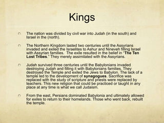 Three Kings
Saul was the first of the Israelite kings. He was a
warrior who battled the longest with the
Philistines.
During this struggle the story of David and
Goliath takes place.
David later becomes King, authors the Psalms
and is the model for a savior that will one day
come.
Solomon was the third great king and built the
first temple in Jerusalem. In 922 BC he died,
after which the kingdom was divided.
 