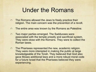 The Jews
In the 400s Ezra helped to establish a theocratic
leadership with the Torah as the authoritative
document. Those living in Judea became known as
Jews.
In the 160s BC A Judean revolt forced the hand of
Antiochus Epiphanes (God Manifest) to release the
Jews from Syrian control. He had tried to force his
religion on the Jews by erecting a statue of Zeus in
the temple, and sacrificed a pig in the holy of holies.
This enraged the Jews and Judas Maccabeus led a
revolt that established their control of the land. This is
celebrated as Hanukkah.
A century later they were occupied by the romans in
the 60s BC. This control lasted until the 600s AD.
 
