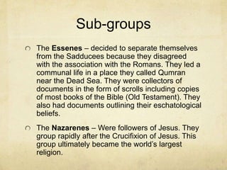 Under the Romans
The Romans allowed the Jews to freely practice their
religion. The main concern was the prevention of a revolt.
The entire area was known by the Romans as Palestine.
Two major parties emerged. The Sadducees were
associated with the temple priestly and sacrificial system.
They were close with the Romans. They were to collect the
Roman taxes.
The Pharisees represented the new, academic religion.
They were more interested in making the public at large
knowledgeable of the Torah. They believed that God also
gave Moses additional laws and a more robust moral code
for a future Israel that the Pharisees believed they were
experiencing.
 