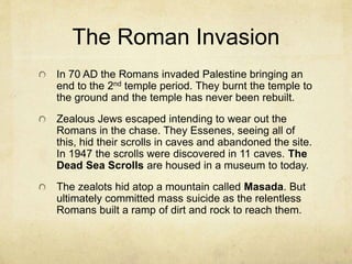 Sub-groups
The Essenes – decided to separate themselves
from the Sadducees because they disagreed
with the association with the Romans. They led a
communal life in a place they called Qumran
near the Dead Sea. They were collectors of
documents in the form of scrolls including copies
of most books of the Bible (Old Testament). They
also had documents outlining their eschatological
beliefs.
The Nazarenes – Were followers of Jesus. They
group rapidly after the Crucifixion of Jesus. This
group ultimately became the world’s largest
religion.
 