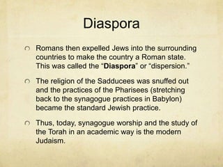 The Roman Invasion
In 70 AD the Romans invaded Palestine bringing an
end to the 2nd temple period. They burnt the temple to
the ground and the temple has never been rebuilt.
Zealous Jews escaped intending to wear out the
Romans in the chase. They Essenes, seeing all of
this, hid their scrolls in caves and abandoned the site.
In 1947 the scrolls were discovered in 11 caves. The
Dead Sea Scrolls are housed in a museum to today.
The zealots hid atop a mountain called Masada. But
ultimately committed mass suicide as the relentless
Romans built a ramp of dirt and rock to reach them.
 