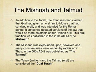 Diaspora
Romans then expelled Jews into the surrounding
countries to make the country a Roman state.
This was called the “Diaspora” or “dispersion.”
The religion of the Sadducees was snuffed out
and the practices of the Pharisees (stretching
back to the synagogue practices in Babylon)
became the standard Jewish practice.
Thus, today, synagogue worship and the study of
the Torah in an academic way is the modern
Judaism.
 