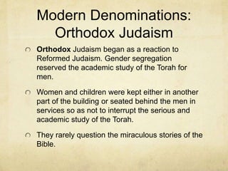 Modern Denominations:
Reformed Judaism
A progressive movement that is less observant of
holy days and is in favor of historical and literary
criticism of the Jewish Bible.
They first ordained female rabbis. Are in favor of
assimilation with other cultures and were the first
to have men, women and children to sit together
in services.
 