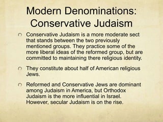 Modern Denominations:
Orthodox Judaism
Orthodox Judaism began as a reaction to
Reformed Judaism. Gender segregation
reserved the academic study of the Torah for
men.
Women and children were kept either in another
part of the building or seated behind the men in
services so as not to interrupt the serious and
academic study of the Torah.
They rarely question the miraculous stories of the
Bible.
 