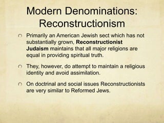 Modern Denominations:
Conservative Judaism
Conservative Judaism is a more moderate sect
that stands between the two previously
mentioned groups. They practice some of the
more liberal ideas of the reformed group, but are
committed to maintaining there religious identity.
They constitute about half of American religious
Jews.
Reformed and Conservative Jews are dominant
among Judaism in America, but Orthodox
Judaism is the more influential in Israel.
However, secular Judaism is on the rise.
 
