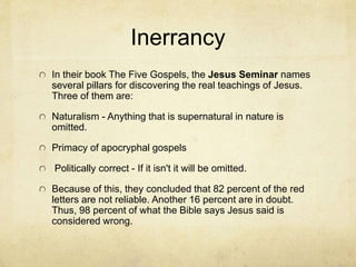 The Gospels
Mike Licona has suggested (along with many others)
that the Gospels are works of Greco-Roman
biography. In this style, organizing historically true
material around a theme or purpose is permissible.
Thus, differences in chronology would not be
considered errors in the text, but permissible
historically accurate styles that exist for the purpose
of conveying a truth. For example, John explains that
his Gospel is written that readers might believe. Luke
explains that his is written so that you might know
what happened.
There are several general principles for determining
the historical reliability of a text. The principle of
embarrassment, enemy attestation, etc. The Gospels
pass these tests.
 