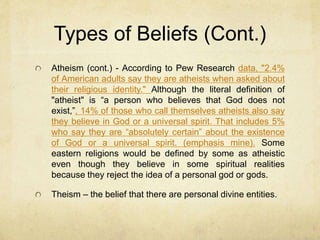 Types of Beliefs
Definitions paraphrased from Rick Rogers, Prof. World Religions (Eastern Michigan University)
with the exception of atheism.
Animism – All natural phenomenon are
permeated by impersonal supernatural realities
or qualities which are separate from matter, but
still exist in the natural world. This idea maintains
that these two entities (matter and spirit) are
always interacting with each other in nature.
Atheism – The belief that God does not exist
(sometimes defined as the belief that there is a
supernatural reality, but that no personal God
exists).
 