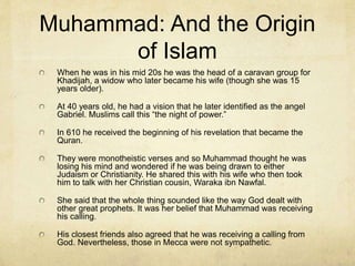 Muhammad: Early Life
Islam began when the Christian Byzantine and the
Persian Empires were in power.
In 570 AD Muhammad was born in Mecca. It was a
trading city between the heart of Byzantium (north)
and its kingdom (south).
His father and mother died very young. His uncle who
was the political head of his clan adopted him and
they traveled together around the area.
He saw the superiority of the monotheistic beliefs of
Christianity and Judaism.
 