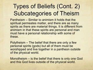 Types of Beliefs (Cont.)
Atheism (cont.) - According to Pew Research data, "2.4%
of American adults say they are atheists when asked about
their religious identity." Although the literal definition of
"atheist" is “a person who believes that God does not
exist,”, 14% of those who call themselves atheists also say
they believe in God or a universal spirit. That includes 5%
who say they are “absolutely certain” about the existence
of God or a universal spirit. (emphasis mine). Some
eastern religions would be defined by some as atheistic
even though they believe in some spiritual realities
because they reject the idea of a personal god or gods.
Theism – the belief that there are personal divine entities.
 