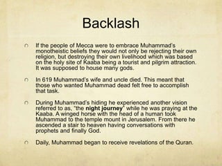 Muhammad: And the Origin
of Islam
When he was in his mid 20s he was the head of a caravan group for
Khadijah, a widow who later became his wife (though she was 15
years older).
At 40 years old, he had a vision that he later identified as the angel
Gabriel. Muslims call this “the night of power.”
In 610 he received the beginning of his revelation that became the
Quran.
They were monotheistic verses and so Muhammad thought he was
losing his mind and wondered if he was being drawn to either
Judaism or Christianity. He shared this with his wife who then took
him to talk with her Christian cousin, Waraka ibn Nawfal.
She said that the whole thing sounded like the way God dealt with
other great prophets. It was her belief that Muhammad was receiving
his calling.
His closest friends also agreed that he was receiving a calling from
God. Nevertheless, those in Mecca were not sympathetic.
 